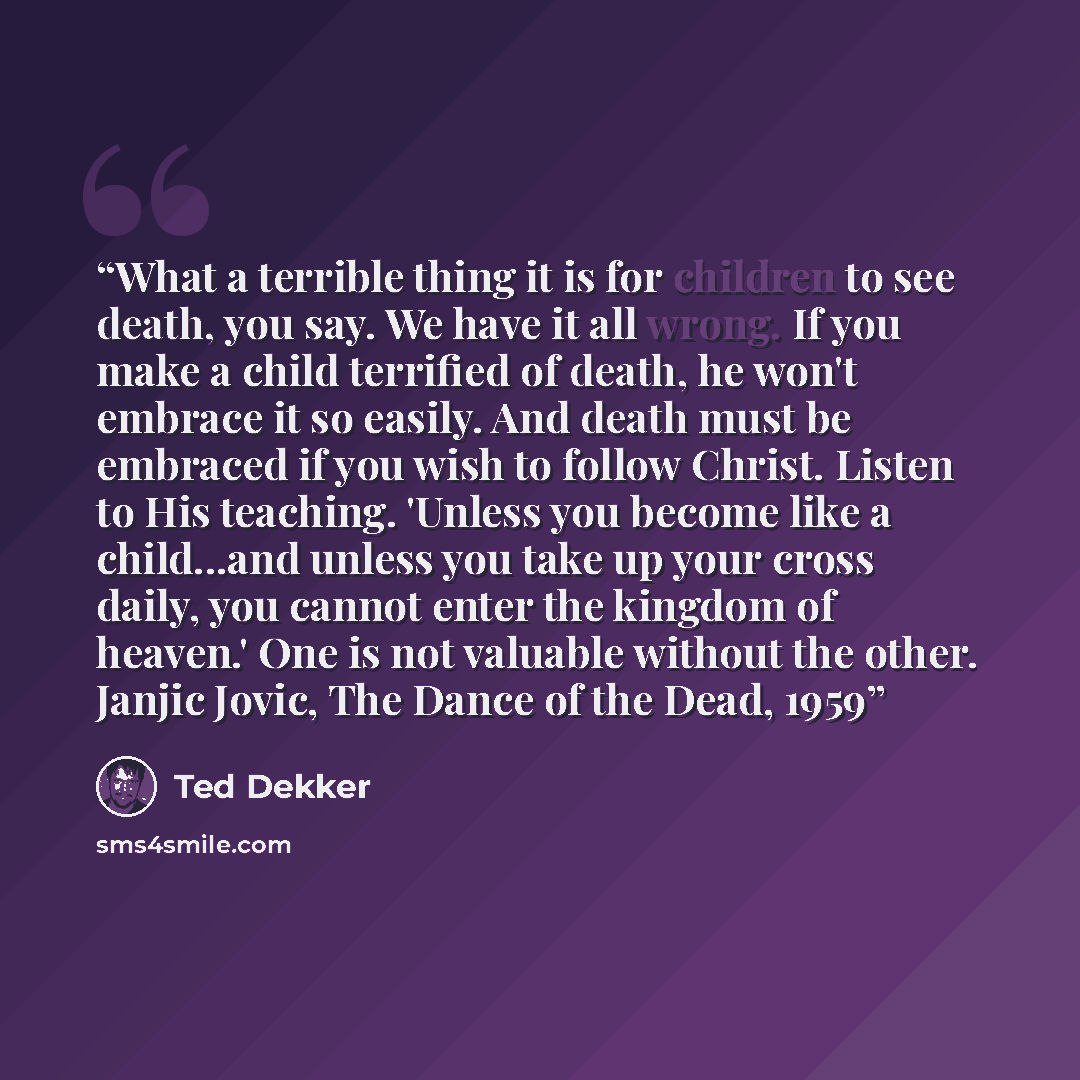 “What a terrible thing it is for children to see death, you say. We have it all wrong. If you make a child terrified of death, he won't embrace it so easily. And death must be embraced if you wish to follow Christ. Listen to His teaching. 'Unless you become like a child...and unless you take up…” quote by Ted Dekker