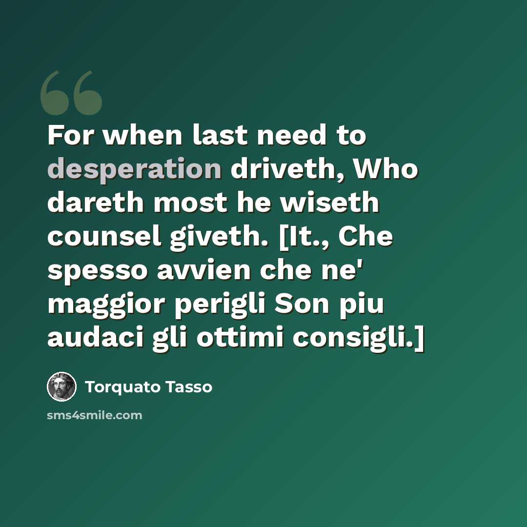 “For when last need to desperation driveth, Who dareth most he wiseth counsel giveth. [It., Che spesso avvien che ne' maggior perigli Son piu audaci gli ottimi consigli.]” quote by Torquato Tasso
