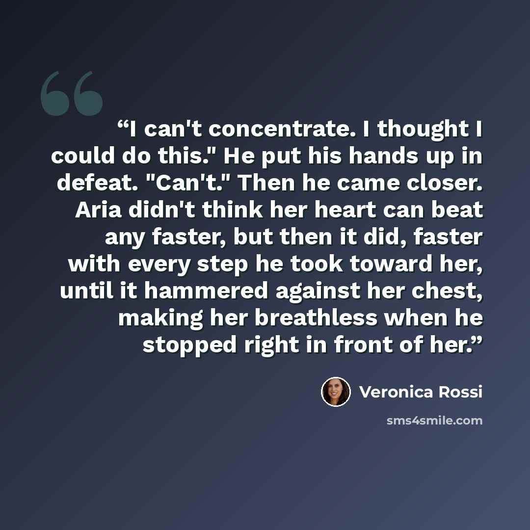 “I can't concentrate. I thought I could do this." He put his hands up in defeat. "Can't." Then he came closer. Aria didn't think her heart can beat any faster, but then it did, faster with every step he took toward her, until it hammered against her chest, making her breathless when he stopped…” quote by Veronica Rossi
