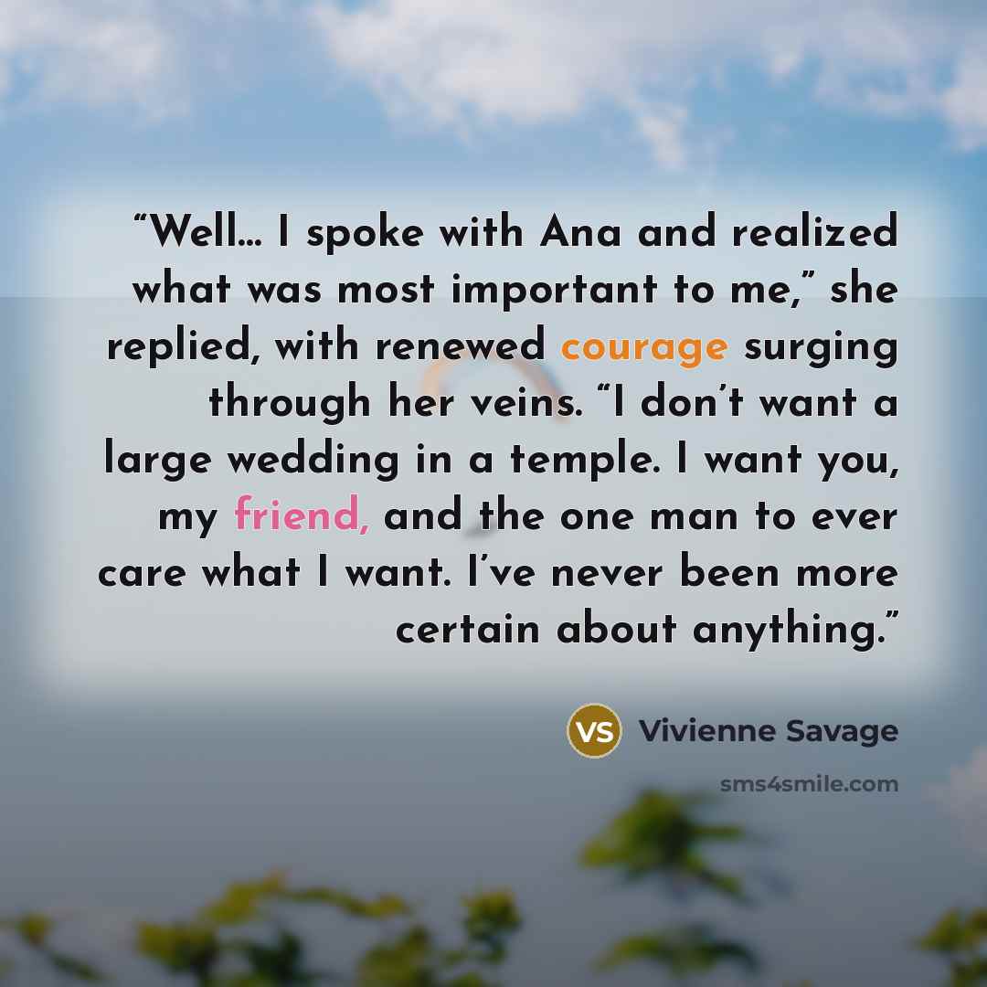 “Well… I spoke with Ana and realized what was most important to me,” she replied, with renewed courage surging through her veins. “I don’t want a large wedding in a temple. I want you, my friend, and the one man to ever care what I want. I’ve never been more certain about anything.” quote by Vivienne Savage