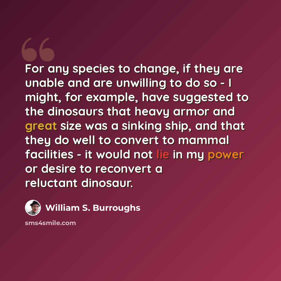“For any species to change, if they are unable and are unwilling to do so - I might, for example, have suggested to the dinosaurs that heavy armor and great size was a sinking ship, and that they do well to convert to mammal facilities - it would not lie in my power or desire to reconvert a…” quote by William S. Burroughs