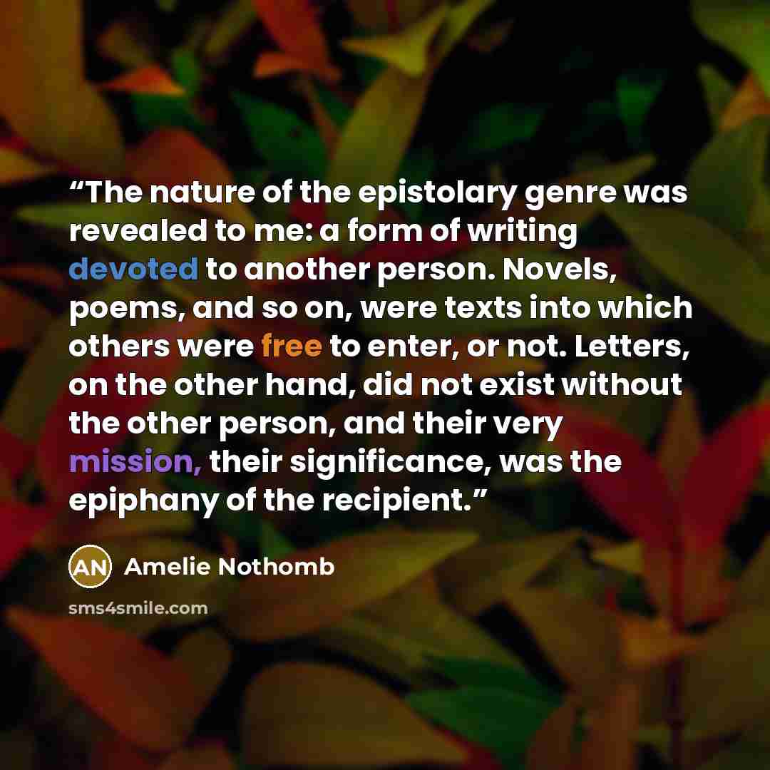 “The nature of the epistolary genre was revealed to me: a form of writing devoted to another person. Novels, poems, and so on, were texts into which others were free to enter, or not. Letters, on the other hand, did not exist without the other person, and their very mission, their significance, was…” quote by Amélie Nothomb