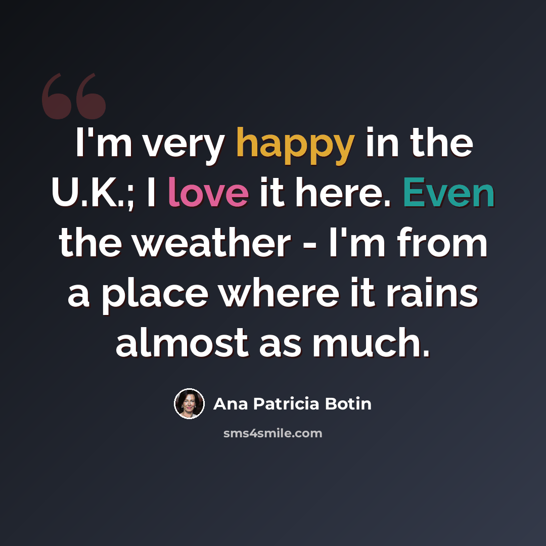 “I'm very happy in the U.K.; I love it here. Even the weather - I'm from a place where it rains almost as much.” quote by Ana Patricia Botin