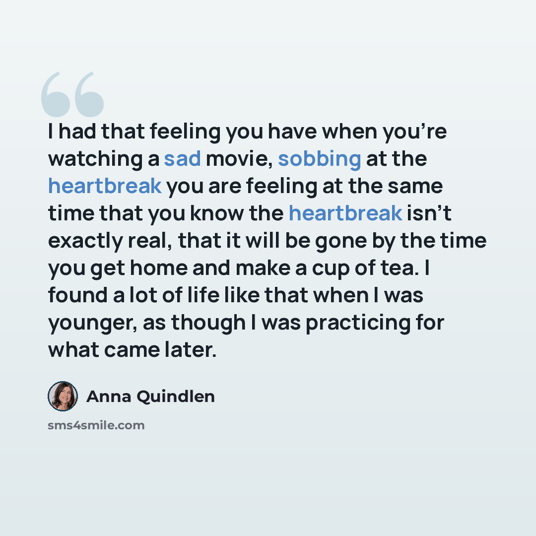 “I had that feeling you have when you're watching a sad movie, sobbing at the heartbreak you are feeling at the same time that you know the heartbreak isn't exactly real, that it will be gone by the time you get home and make a cup of tea. I found a lot of life like that when I was younger, as…” quote by Anna Quindlen