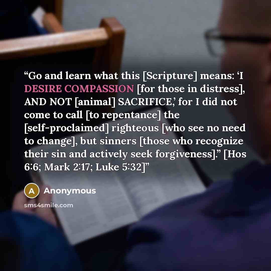 “Go and learn what this [Scripture] means: ‘I DESIRE COMPASSION [for those in distress], AND NOT [animal] SACRIFICE,’ for I did not come to call [to repentance] the [self-proclaimed] righteous [who see no need to change], but sinners [those who recognize their sin and actively seek forgiveness].”…” quote by Anonymous