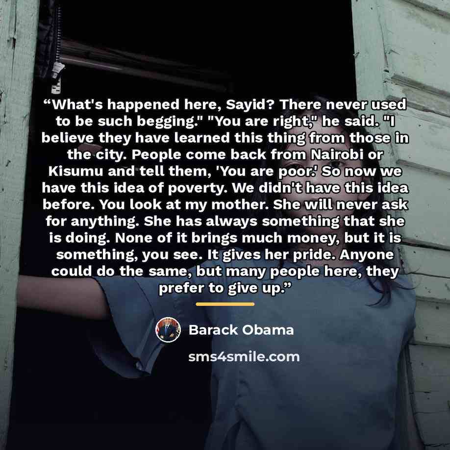 “What's happened here, Sayid? There never used to be such begging." "You are right," he said. "I believe they have learned this thing from those in the city. People come back from Nairobi or Kisumu and tell them, 'You are poor.' So now we have this idea of poverty. We didn't have this idea before…” quote by Barack Obama