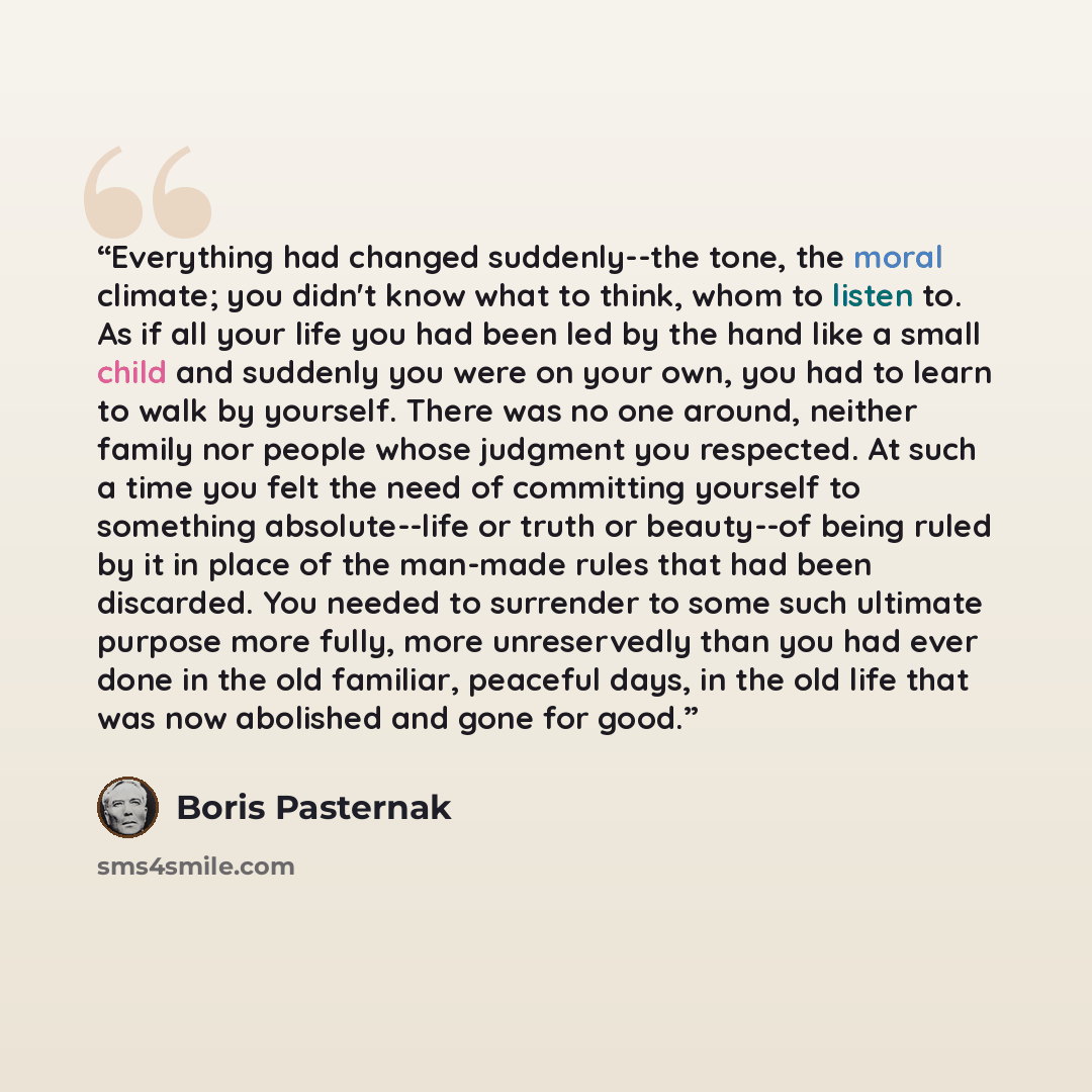 “Everything had changed suddenly--the tone, the moral climate; you didn't know what to think, whom to listen to. As if all your life you had been led by the hand like a small child and suddenly you were on your own, you had to learn to walk by yourself. There was no one around, neither family nor…” quote by Boris Pasternak