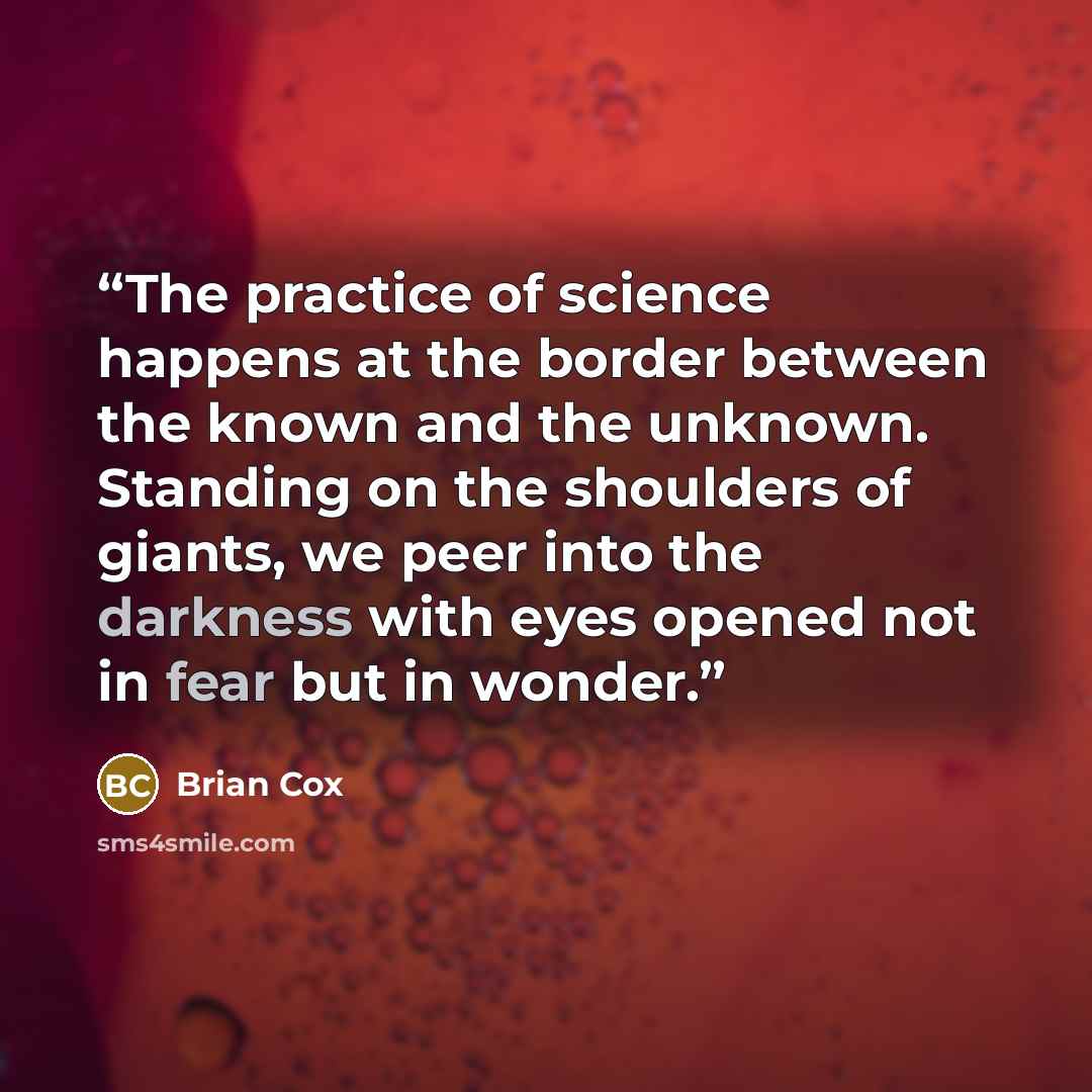 “The practice of science happens at the border between the known and the unknown. Standing on the shoulders of giants, we peer into the darkness with eyes opened not in fear but in wonder.” quote by Brian Cox