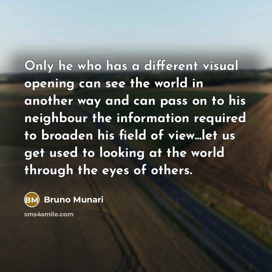 “Only he who has a different visual opening can see the world in another way and can pass on to his neighbour the information required to broaden his field of view...let us get used to looking at the world through the eyes of others.” quote by Bruno Munari