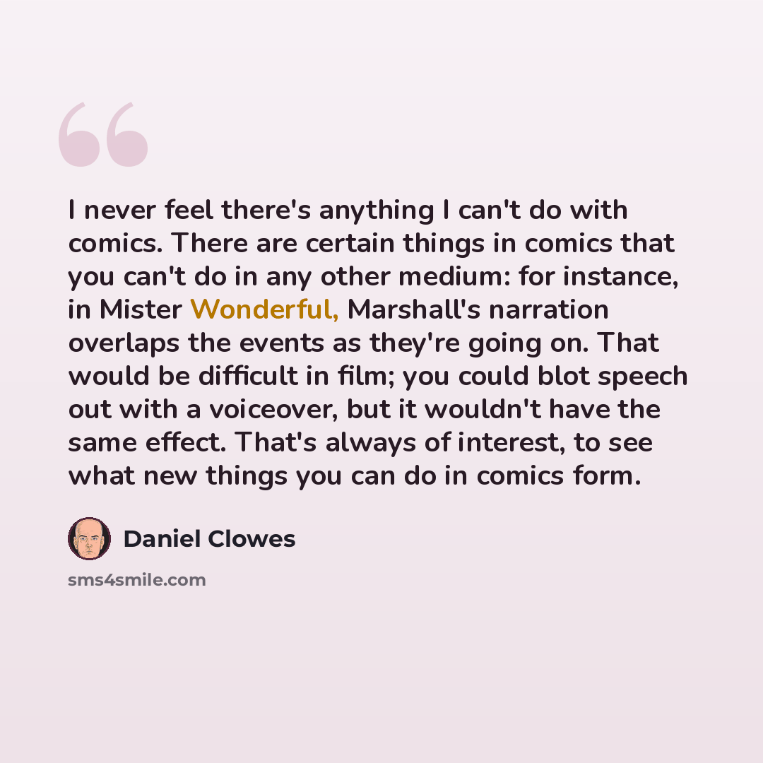 “I never feel there's anything I can't do with comics. There are certain things in comics that you can't do in any other medium: for instance, in Mister Wonderful, Marshall's narration overlaps the events as they're going on. That would be difficult in film; you could blot speech out with a…” quote by Daniel Clowes