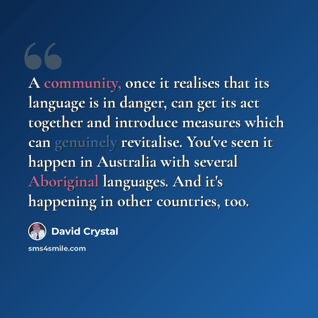 “A community, once it realises that its language is in danger, can get its act together and introduce measures which can genuinely revitalise. You've seen it happen in Australia with several Aboriginal languages. And it's happening in other countries, too.” quote by David Crystal