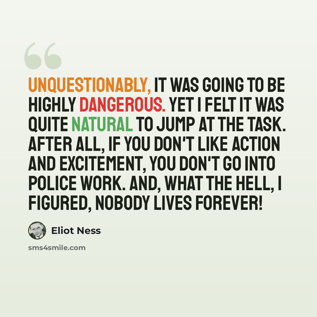 “Unquestionably, it was going to be highly dangerous. Yet I felt it was quite natural to jump at the task. After all, if you don't like action and excitement, you don't go into police work. And, what the hell, I figured, nobody lives forever!” quote by Eliot Ness