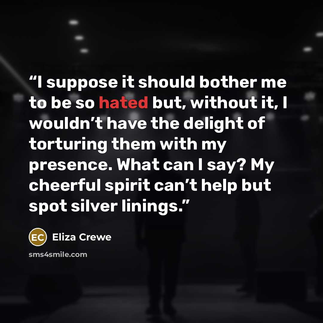 “I suppose it should bother me to be so hated but, without it, I wouldn’t have the delight of torturing them with my presence. What can I say? My cheerful spirit can’t help but spot silver linings.” quote by Eliza Crewe