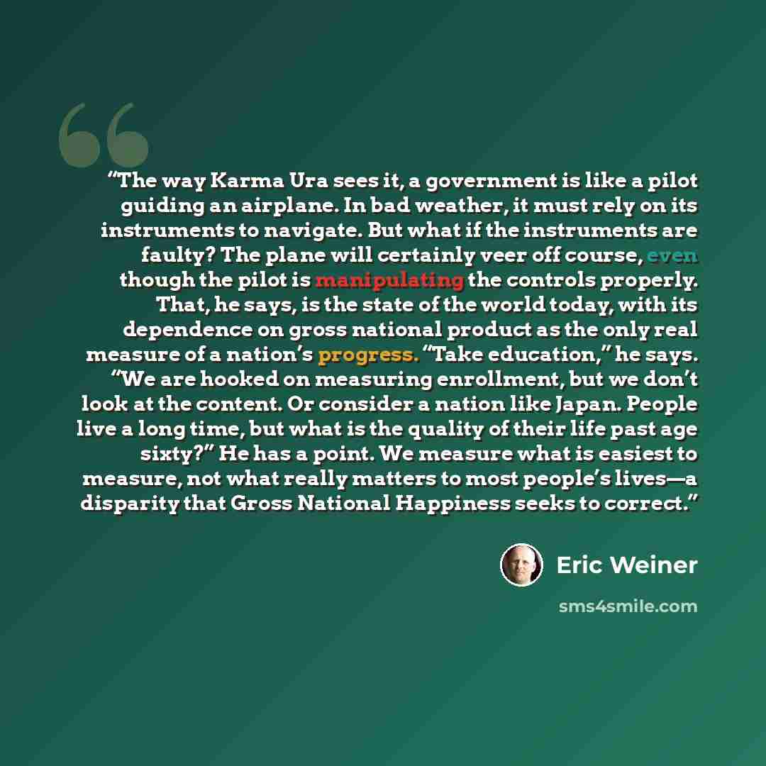 “The way Karma Ura sees it, a government is like a pilot guiding an airplane. In bad weather, it must rely on its instruments to navigate. But what if the instruments are faulty? The plane will certainly veer off course, even though the pilot is manipulating the controls properly. That, he says, is…” quote by Eric Weiner