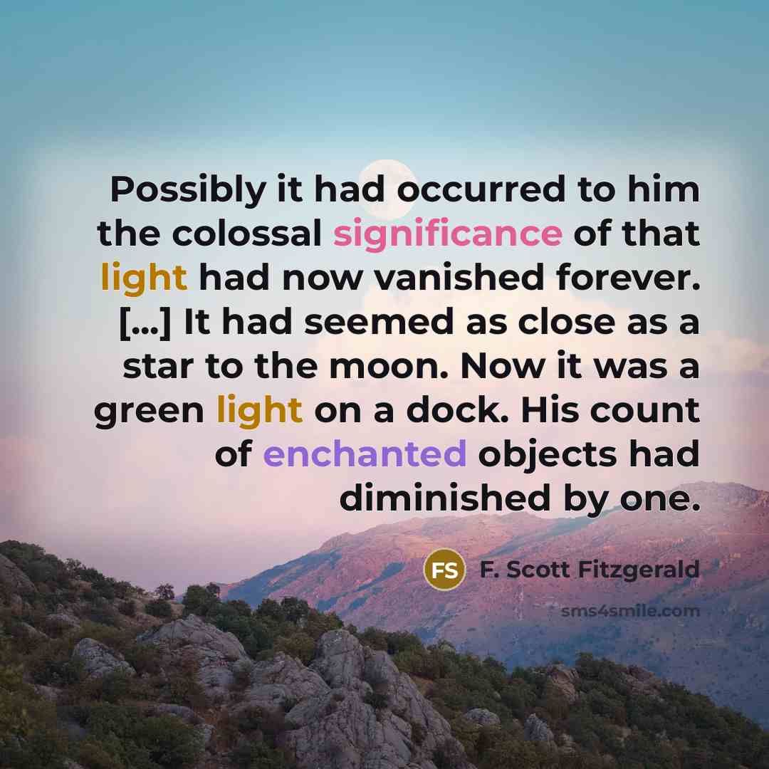 “Possibly it had occurred to him the colossal significance of that light had now vanished forever. [...] It had seemed as close as a star to the moon. Now it was a green light on a dock. His count of enchanted objects had diminished by one.” quote by F. Scott Fitzgerald