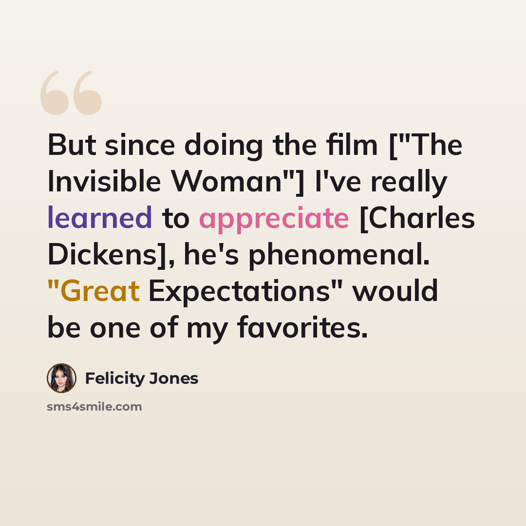 “But since doing the film ["The Invisible Woman"] I've really learned to appreciate [Charles Dickens], he's phenomenal. "Great Expectations" would be one of my favorites.” quote by Felicity Jones