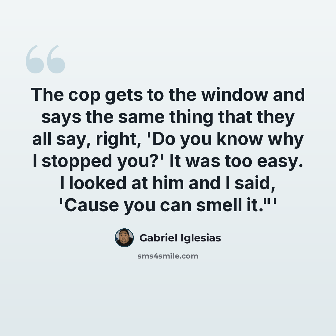 “The cop gets to the window and says the same thing that they all say, right, 'Do you know why I stopped you?' It was too easy. I looked at him and I said, 'Cause you can smell it."'” quote by Gabriel Iglesias