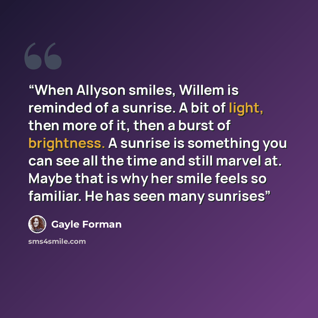“When Allyson smiles, Willem is reminded of a sunrise. A bit of light, then more of it, then a burst of brightness. A sunrise is something you can see all the time and still marvel at. Maybe that is why her smile feels so familiar. He has seen many sunrises” quote by Gayle Forman