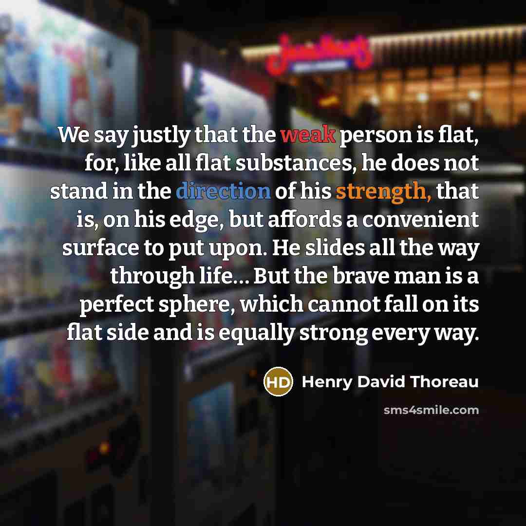“We say justly that the weak person is flat, for, like all flat substances, he does not stand in the direction of his strength, that is, on his edge, but affords a convenient surface to put upon. He slides all the way through life… But the brave man is a perfect sphere, which cannot fall on its…” quote by Henry David Thoreau