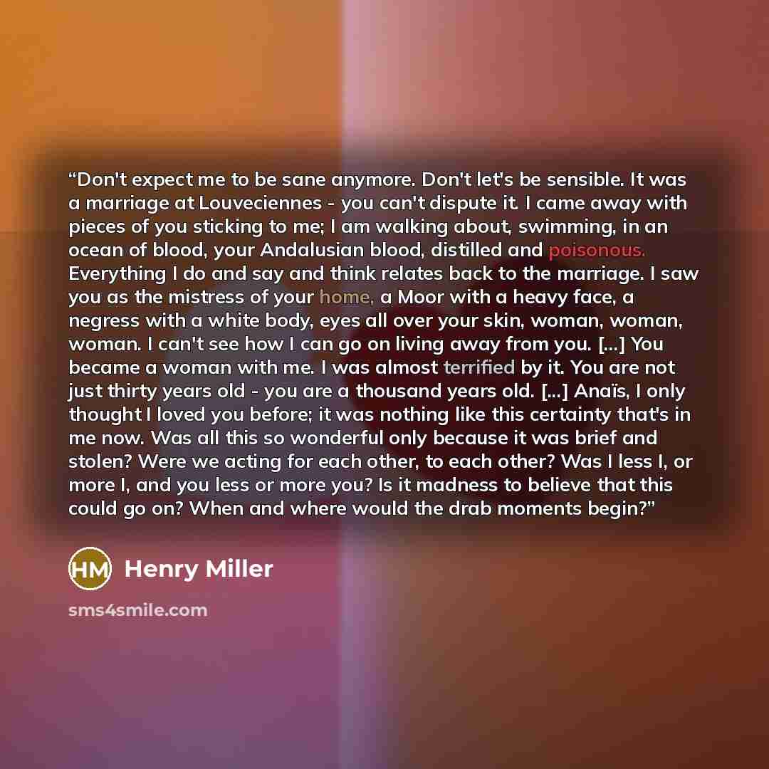 “Don't expect me to be sane anymore. Don't let's be sensible. It was a marriage at Louveciennes - you can't dispute it. I came away with pieces of you sticking to me; I am walking about, swimming, in an ocean of blood, your Andalusian blood, distilled and poisonous. Everything I do and say and…” quote by Henry Miller