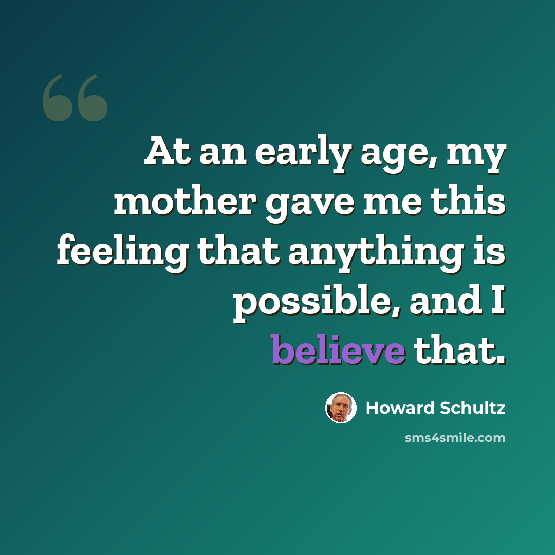 “At an early age, my mother gave me this feeling that anything is possible, and I believe that.” quote by Howard Schultz