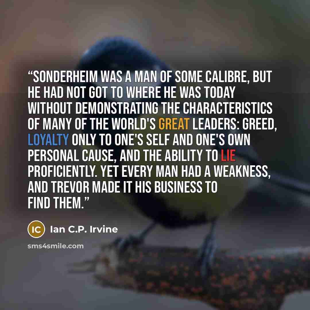 “Sonderheim was a man of some calibre, but he had not got to where he was today without demonstrating the characteristics of many of the world's great leaders: greed, loyalty only to one's self and one's own personal cause, and the ability to lie proficiently. Yet every man had a weakness, and…” quote by Ian C.P. Irvine