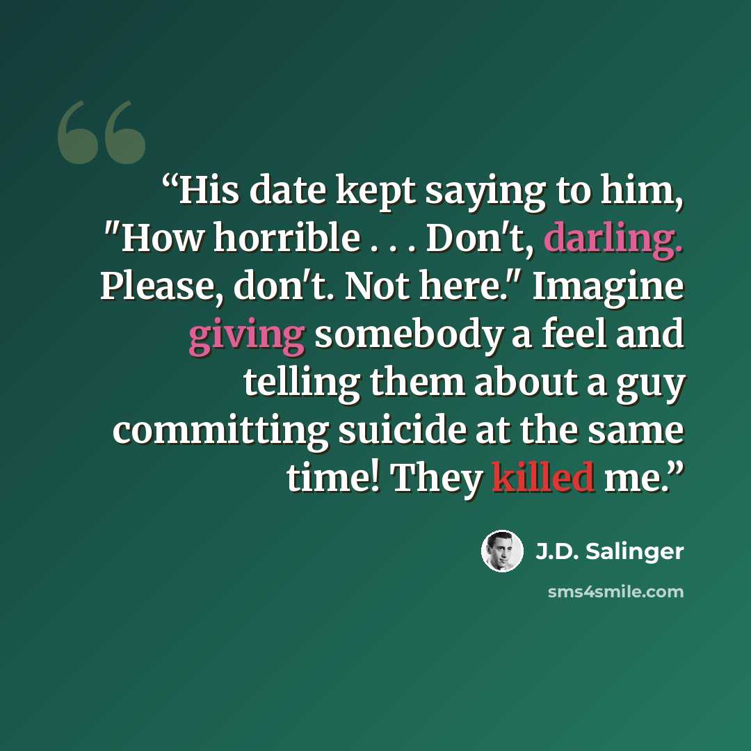 “His date kept saying to him, "How horrible . . . Don't, darling. Please, don't. Not here." Imagine giving somebody a feel and telling them about a guy committing suicide at the same time! They killed me.” quote by J.D. Salinger