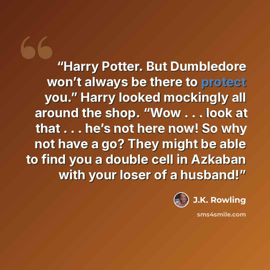 “Harry Potter. But Dumbledore won’t always be there to protect you.” Harry looked mockingly all around the shop. “Wow . . . look at that . . . he’s not here now! So why not have a go? They might be able to find you a double cell in Azkaban with your loser of a husband!” quote by J.K. Rowling