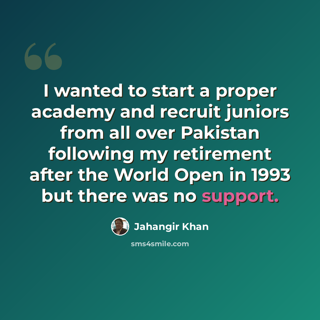 “I wanted to start a proper academy and recruit juniors from all over Pakistan following my retirement after the World Open in 1993 but there was no support.” quote by Jahangir Khan