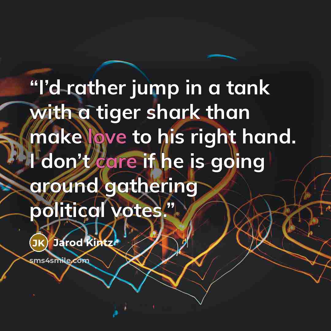 “I’d rather jump in a tank with a tiger shark than make love to his right hand. I don’t care if he is going around gathering political votes.” quote by Jarod Kintz