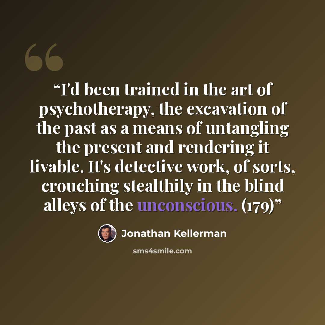 “I'd been trained in the art of psychotherapy, the excavation of the past as a means of untangling the present and rendering it livable. It's detective work, of sorts, crouching stealthily in the blind alleys of the unconscious. (179)” quote by Jonathan Kellerman