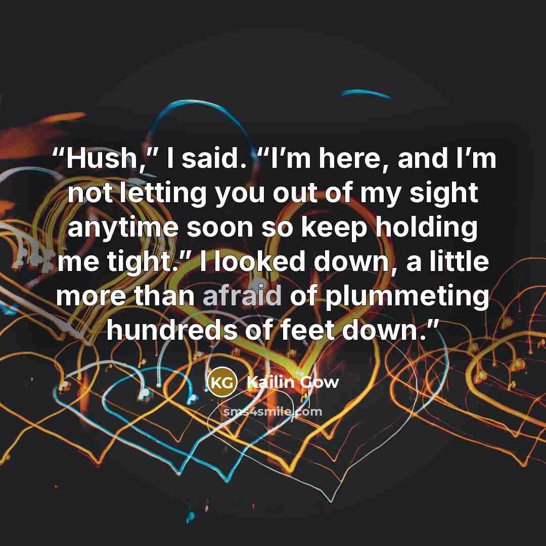 “Hush,” I said. “I’m here, and I’m not letting you out of my sight anytime soon so keep holding me tight.” I looked down, a little more than afraid of plummeting hundreds of feet down.” quote by Kailin Gow