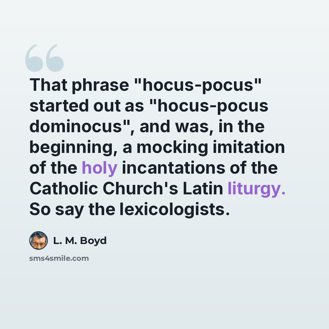 “That phrase "hocus-pocus" started out as "hocus-pocus dominocus", and was, in the beginning, a mocking imitation of the holy incantations of the Catholic Church's Latin liturgy. So say the lexicologists.” quote by L. M. Boyd