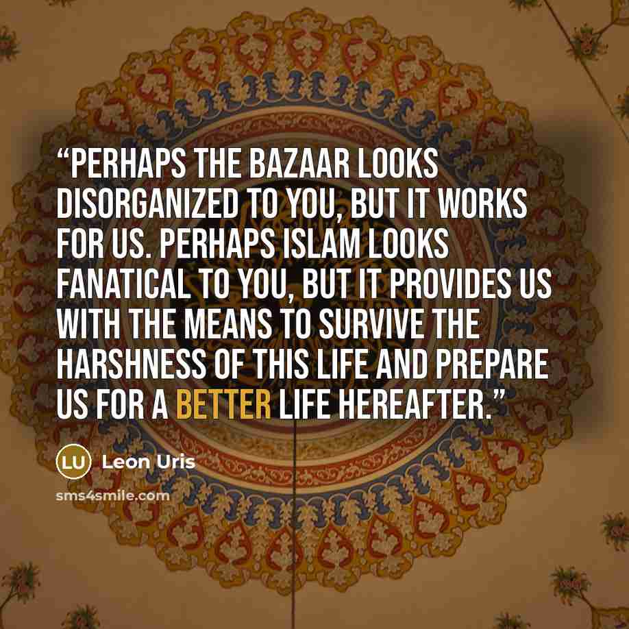 “Perhaps the bazaar looks disorganized to you, but it works for us. Perhaps Islam looks fanatical to you, but it provides us with the means to survive the harshness of this life and prepare us for a better life hereafter.” quote by Leon Uris