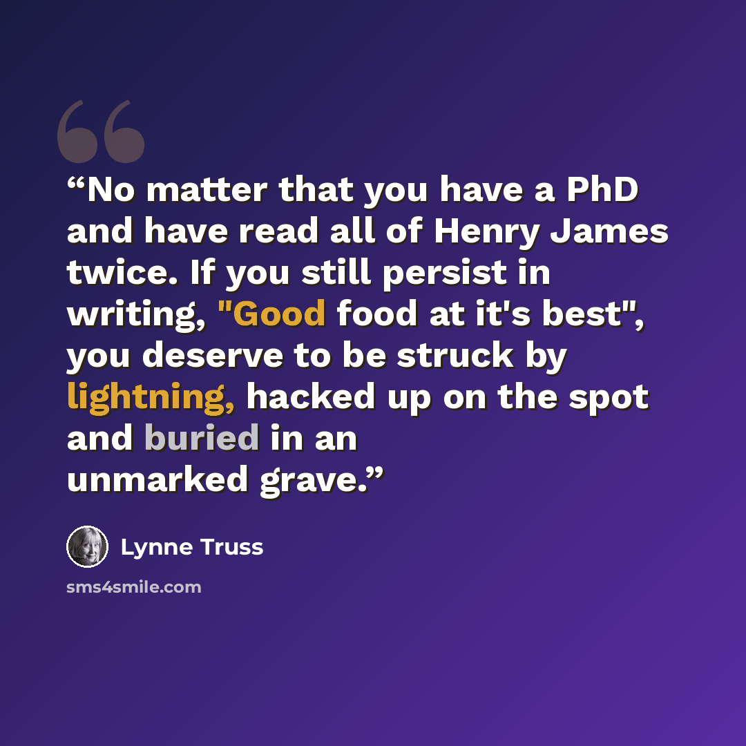 “No matter that you have a PhD and have read all of Henry James twice. If you still persist in writing, "Good food at it's best", you deserve to be struck by lightning, hacked up on the spot and buried in an unmarked grave.” quote by Lynne Truss