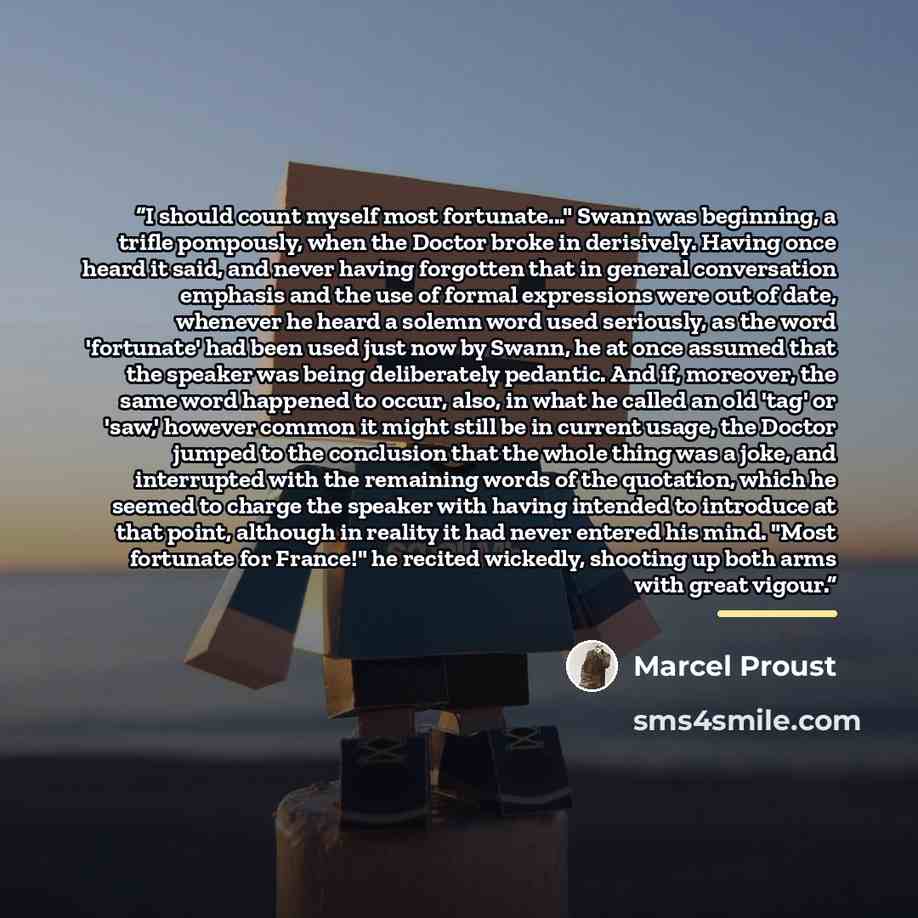 “I should count myself most fortunate..." Swann was beginning, a trifle pompously, when the Doctor broke in derisively. Having once heard it said, and never having forgotten that in general conversation emphasis and the use of formal expressions were out of date, whenever he heard a solemn word…” quote by Marcel Proust