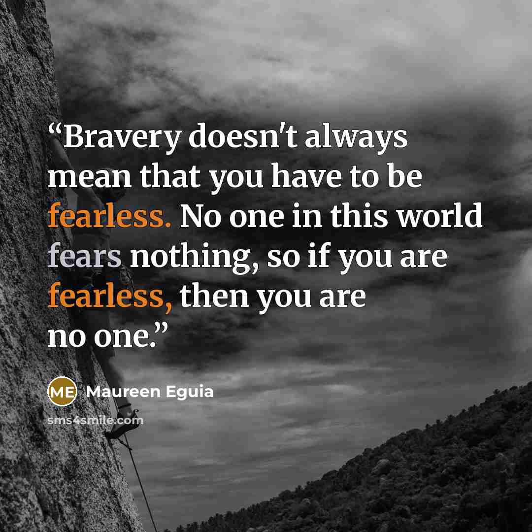 “Bravery doesn't always mean that you have to be fearless. No one in this world fears nothing, so if you are fearless, then you are no one.” quote by Maureen Eguia