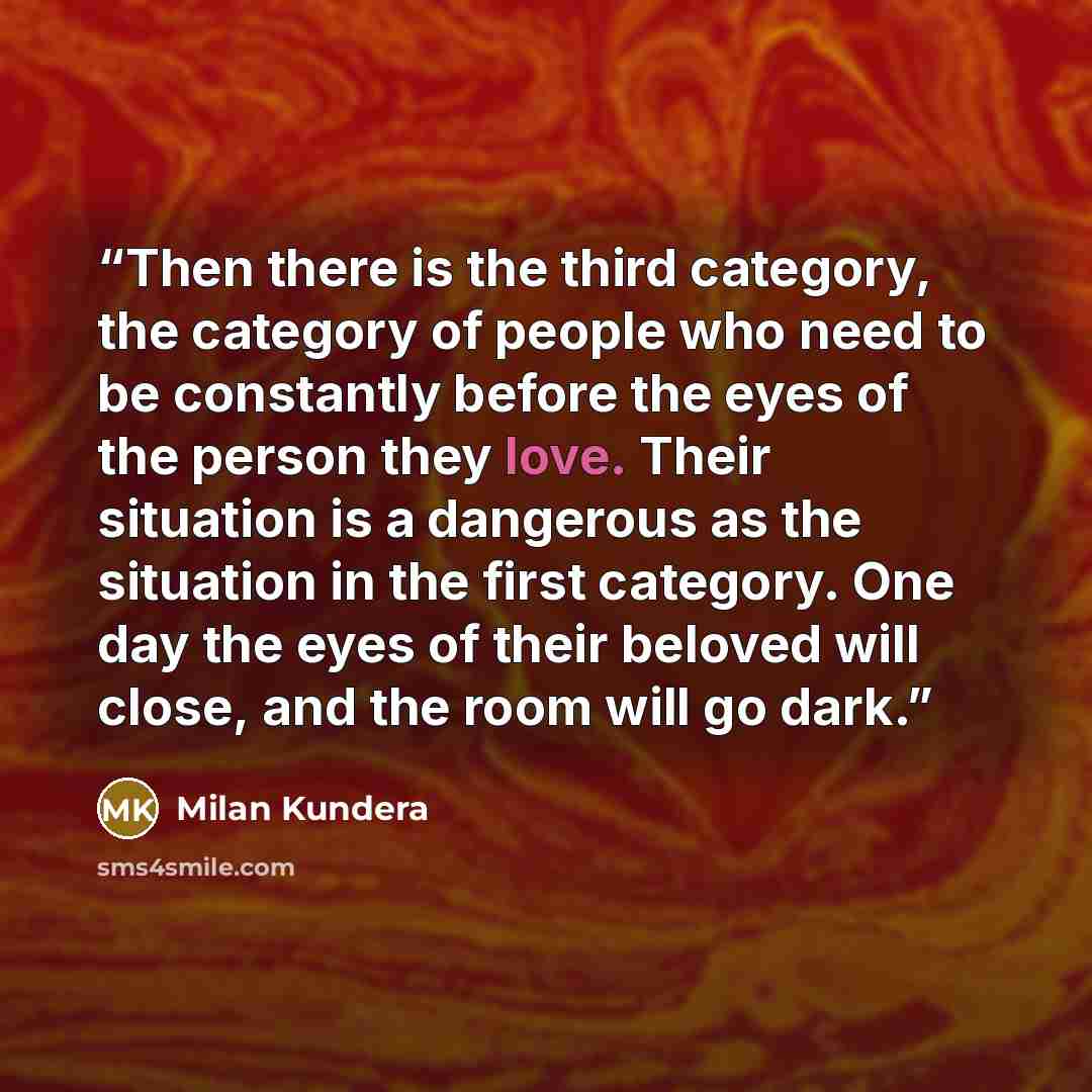 “Then there is the third category, the category of people who need to be constantly before the eyes of the person they love. Their situation is a dangerous as the situation in the first category. One day the eyes of their beloved will close, and the room will go dark.” quote by Milan Kundera