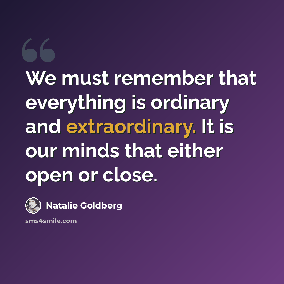 “We must remember that everything is ordinary and extraordinary. It is our minds that either open or close.” quote by Natalie Goldberg