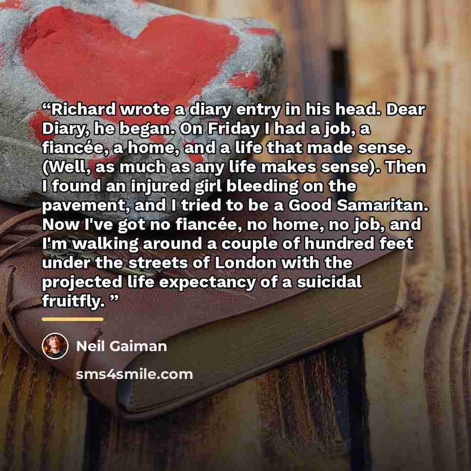 “Richard wrote a diary entry in his head. Dear Diary, he began. On Friday I had a job, a fiancée, a home, and a life that made sense. (Well, as much as any life makes sense). Then I found an injured girl bleeding on the pavement, and I tried to be a Good Samaritan. Now I've got no fiancée, no home…” quote by Neil Gaiman
