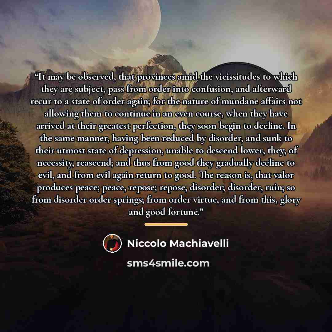 “It may be observed, that provinces amid the vicissitudes to which they are subject, pass from order into confusion, and afterward recur to a state of order again; for the nature of mundane affairs not allowing them to continue in an even course, when they have arrived at their greatest perfection…” quote by Niccolò Machiavelli