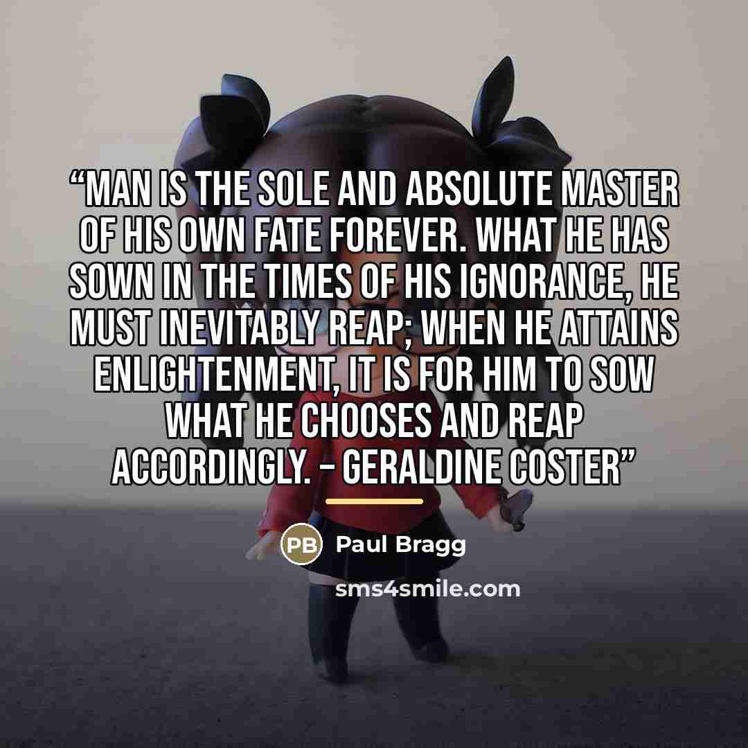“Man is the sole and absolute master of his own fate forever. What he has sown in the times of his ignorance, he must inevitably reap; when he attains enlightenment, it is for him to sow what he chooses and reap accordingly. – Geraldine Coster” quote by Paul Bragg