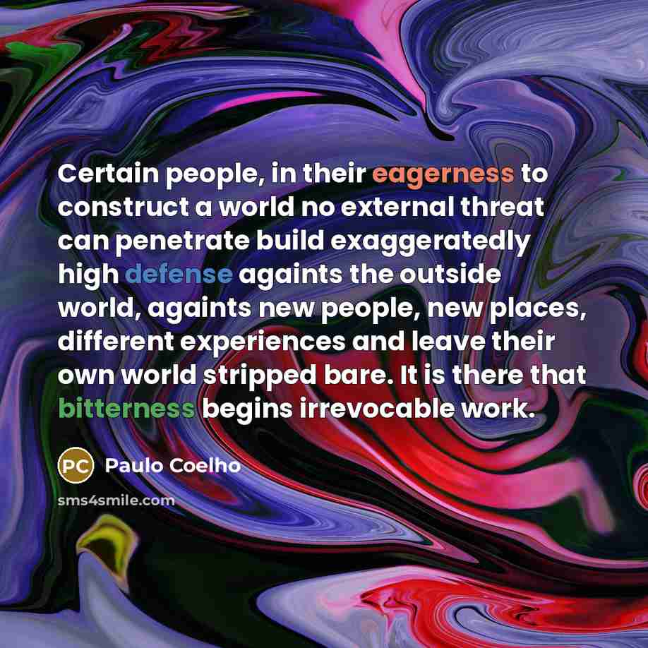 “Certain people, in their eagerness to construct a world no external threat can penetrate build exaggeratedly high defense againts the outside world, againts new people, new places, different experiences and leave their own world stripped bare. It is there that bitterness begins irrevocable work.” quote by Paulo Coelho