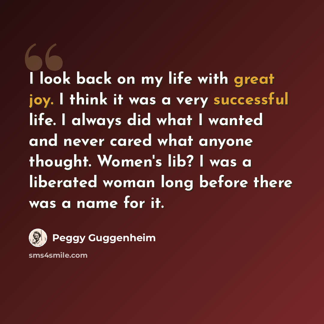 “I look back on my life with great joy. I think it was a very successful life. I always did what I wanted and never cared what anyone thought. Women's lib? I was a liberated woman long before there was a name for it.” quote by Peggy Guggenheim