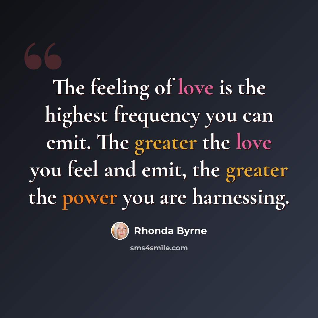“The feeling of love is the highest frequency you can emit. The greater the love you feel and emit, the greater the power you are harnessing.” quote by Rhonda Byrne