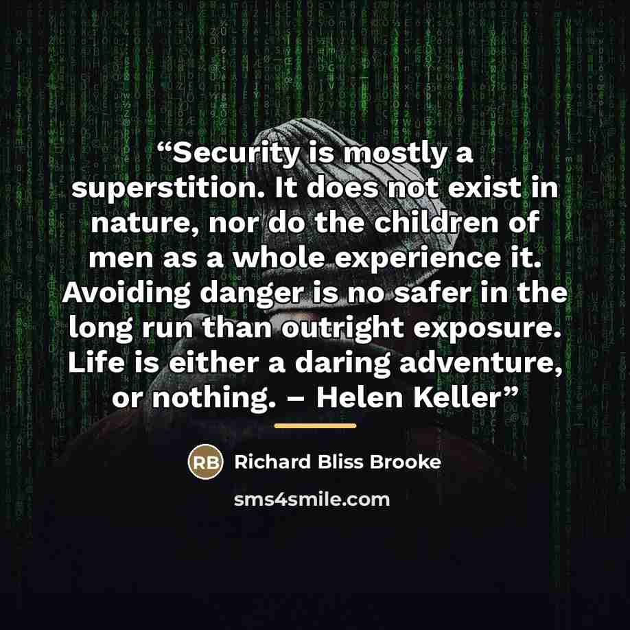 “Security is mostly a superstition. It does not exist in nature, nor do the children of men as a whole experience it. Avoiding danger is no safer in the long run than outright exposure. Life is either a daring adventure, or nothing. – Helen Keller” quote by Richard Bliss Brooke