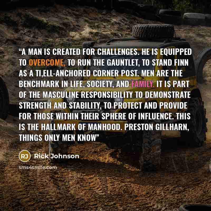 “A man is created for challenges. He is equipped to overcome, to run the gauntlet, to stand finn as a ti,ell-anchored corner post. Men are the benchmark in life, society, and family. It is part of the masculine responsibility to demonstrate strength and stability, to protect and provide for those…” quote by Rick Johnson