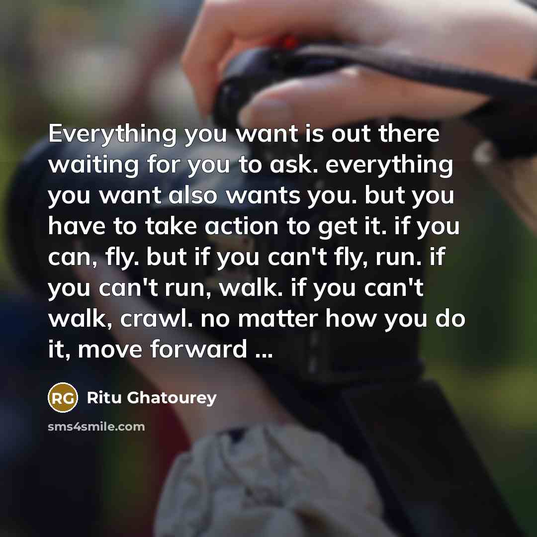 “Everything you want is out there waiting for you to ask. everything you want also wants you. but you have to take action to get it. if you can, fly. but if you can't fly, run. if you can't run, walk. if you can't walk, crawl. no matter how you do it, move forward ...” quote by Ritu Ghatourey