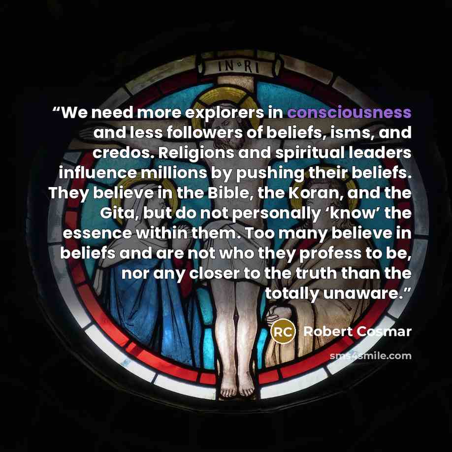 “We need more explorers in consciousness and less followers of beliefs, isms, and credos. Religions and spiritual leaders influence millions by pushing their beliefs. They believe in the Bible, the Koran, and the Gita, but do not personally ‘know’ the essence within them. Too many believe in…” quote by Robert Cosmar