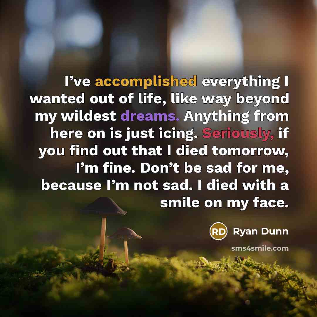 “I’ve accomplished everything I wanted out of life, like way beyond my wildest dreams. Anything from here on is just icing. Seriously, if you find out that I died tomorrow, I’m fine. Don’t be sad for me, because I’m not sad. I died with a smile on my face.” quote by Ryan Dunn
